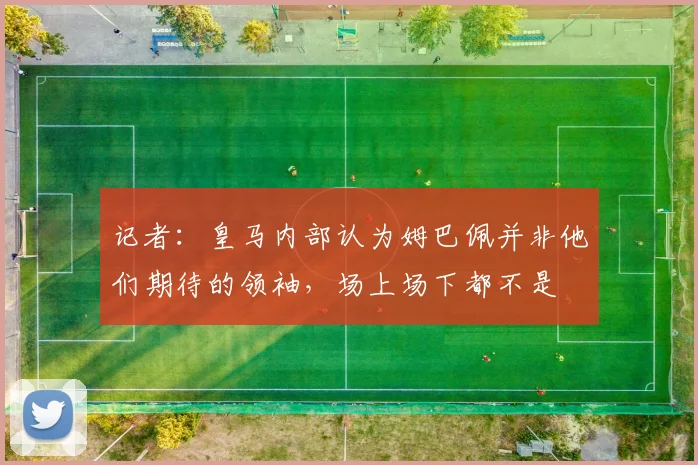 记者：皇马内部认为姆巴佩并非他们期待的领袖，场上场下都不是