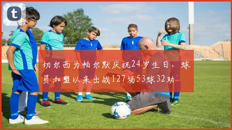 切尔西为帕尔默庆祝24岁生日，球员加盟以来出战127场53球32助