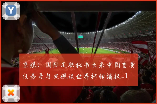 京媒：国际足联秘书长来中国首要任务是与央视谈世界杯转播权_1